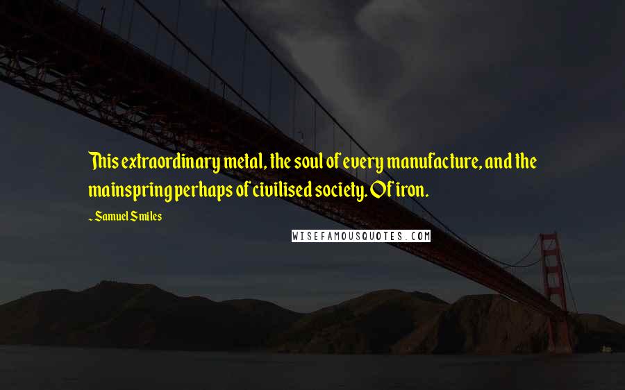 Samuel Smiles Quotes: This extraordinary metal, the soul of every manufacture, and the mainspring perhaps of civilised society. Of iron.