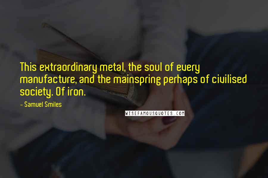 Samuel Smiles Quotes: This extraordinary metal, the soul of every manufacture, and the mainspring perhaps of civilised society. Of iron.