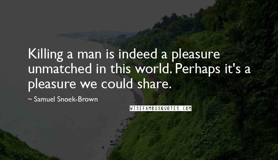 Samuel Snoek-Brown Quotes: Killing a man is indeed a pleasure unmatched in this world. Perhaps it's a pleasure we could share.