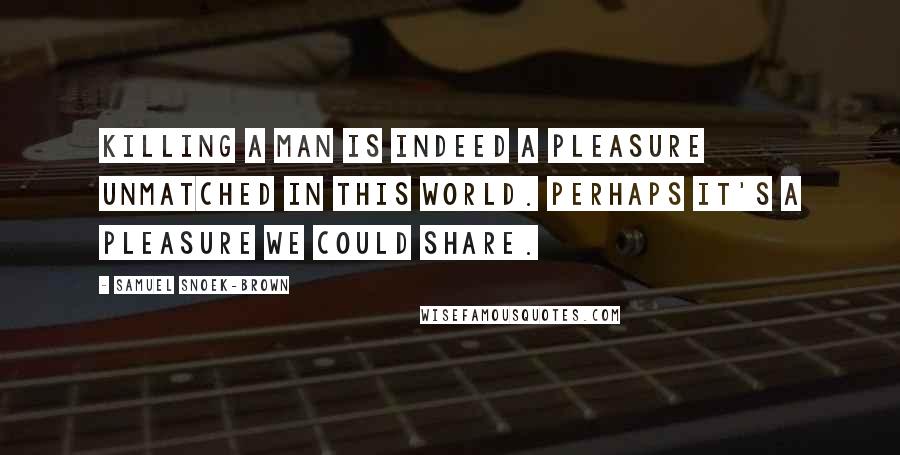 Samuel Snoek-Brown Quotes: Killing a man is indeed a pleasure unmatched in this world. Perhaps it's a pleasure we could share.