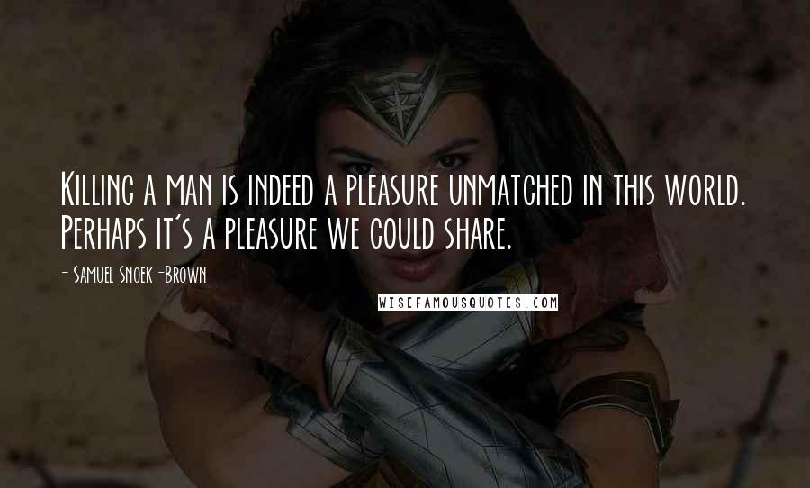 Samuel Snoek-Brown Quotes: Killing a man is indeed a pleasure unmatched in this world. Perhaps it's a pleasure we could share.