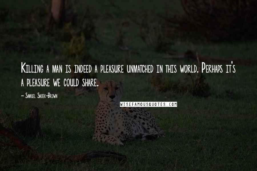 Samuel Snoek-Brown Quotes: Killing a man is indeed a pleasure unmatched in this world. Perhaps it's a pleasure we could share.