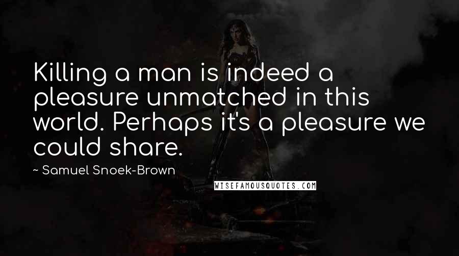 Samuel Snoek-Brown Quotes: Killing a man is indeed a pleasure unmatched in this world. Perhaps it's a pleasure we could share.