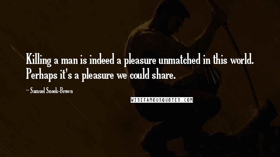 Samuel Snoek-Brown Quotes: Killing a man is indeed a pleasure unmatched in this world. Perhaps it's a pleasure we could share.