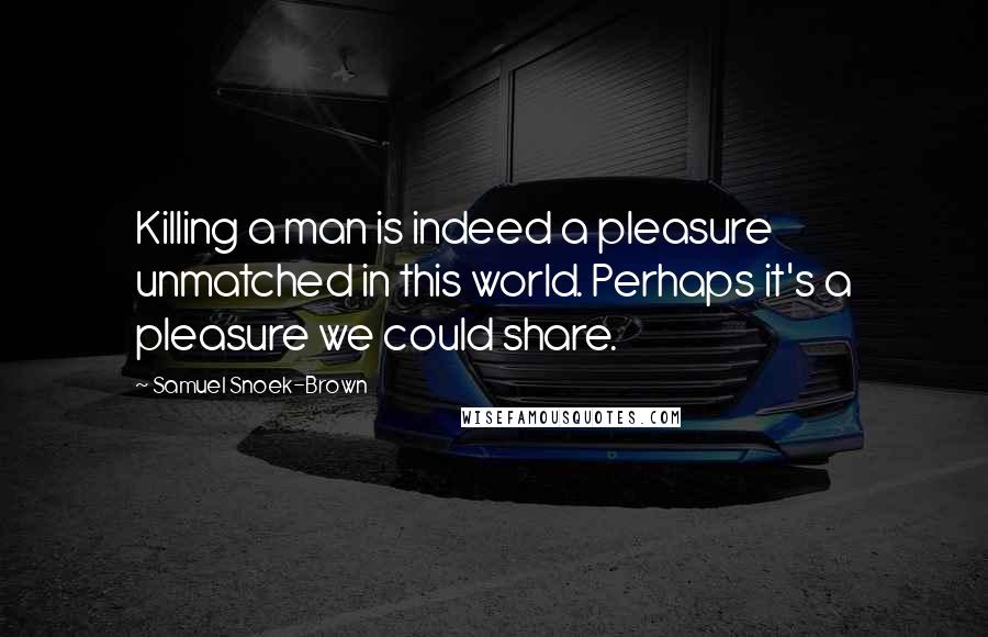 Samuel Snoek-Brown Quotes: Killing a man is indeed a pleasure unmatched in this world. Perhaps it's a pleasure we could share.