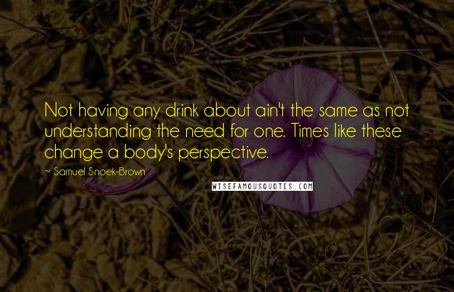 Samuel Snoek-Brown Quotes: Not having any drink about ain't the same as not understanding the need for one. Times like these change a body's perspective.