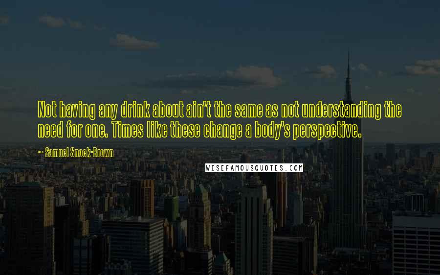 Samuel Snoek-Brown Quotes: Not having any drink about ain't the same as not understanding the need for one. Times like these change a body's perspective.