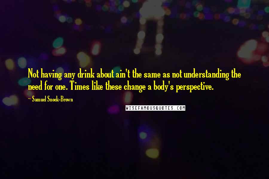 Samuel Snoek-Brown Quotes: Not having any drink about ain't the same as not understanding the need for one. Times like these change a body's perspective.