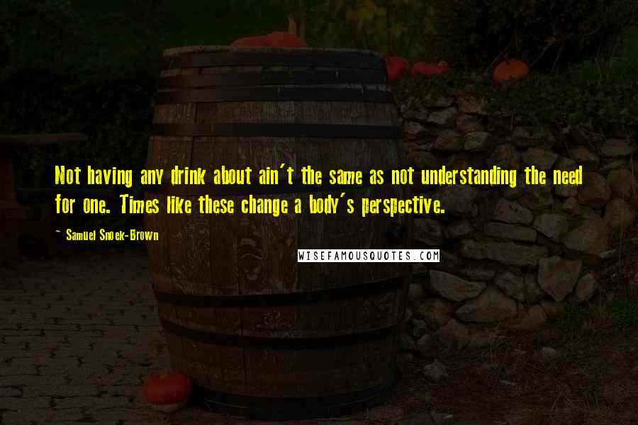 Samuel Snoek-Brown Quotes: Not having any drink about ain't the same as not understanding the need for one. Times like these change a body's perspective.