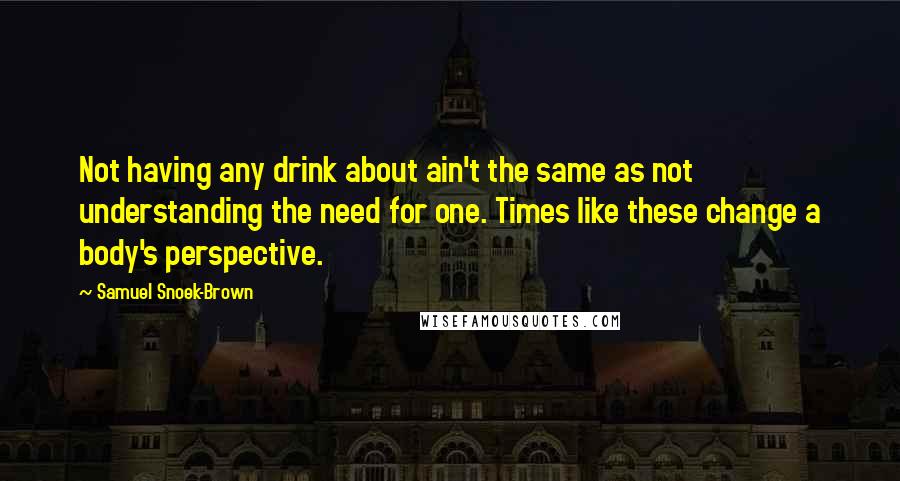 Samuel Snoek-Brown Quotes: Not having any drink about ain't the same as not understanding the need for one. Times like these change a body's perspective.