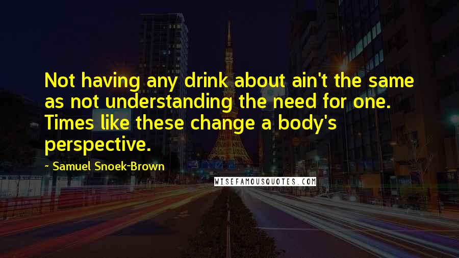 Samuel Snoek-Brown Quotes: Not having any drink about ain't the same as not understanding the need for one. Times like these change a body's perspective.