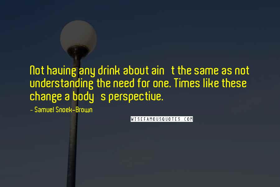 Samuel Snoek-Brown Quotes: Not having any drink about ain't the same as not understanding the need for one. Times like these change a body's perspective.