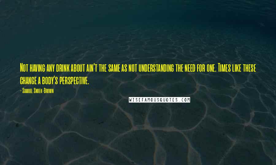 Samuel Snoek-Brown Quotes: Not having any drink about ain't the same as not understanding the need for one. Times like these change a body's perspective.