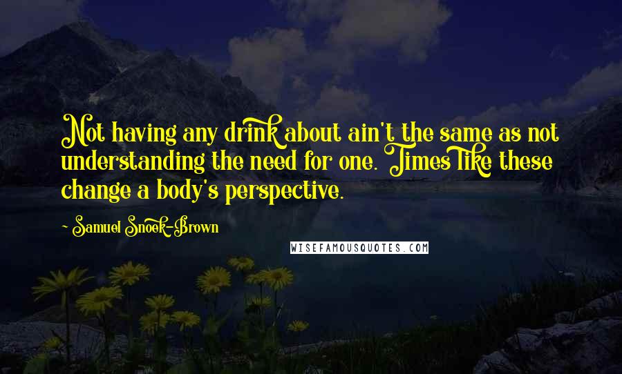 Samuel Snoek-Brown Quotes: Not having any drink about ain't the same as not understanding the need for one. Times like these change a body's perspective.