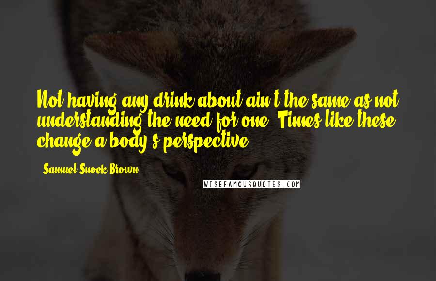 Samuel Snoek-Brown Quotes: Not having any drink about ain't the same as not understanding the need for one. Times like these change a body's perspective.