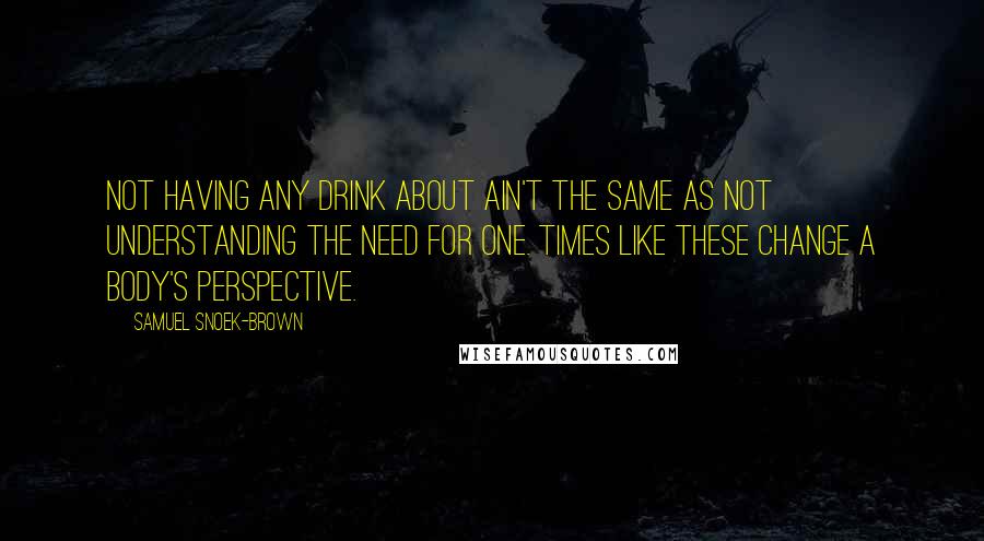 Samuel Snoek-Brown Quotes: Not having any drink about ain't the same as not understanding the need for one. Times like these change a body's perspective.