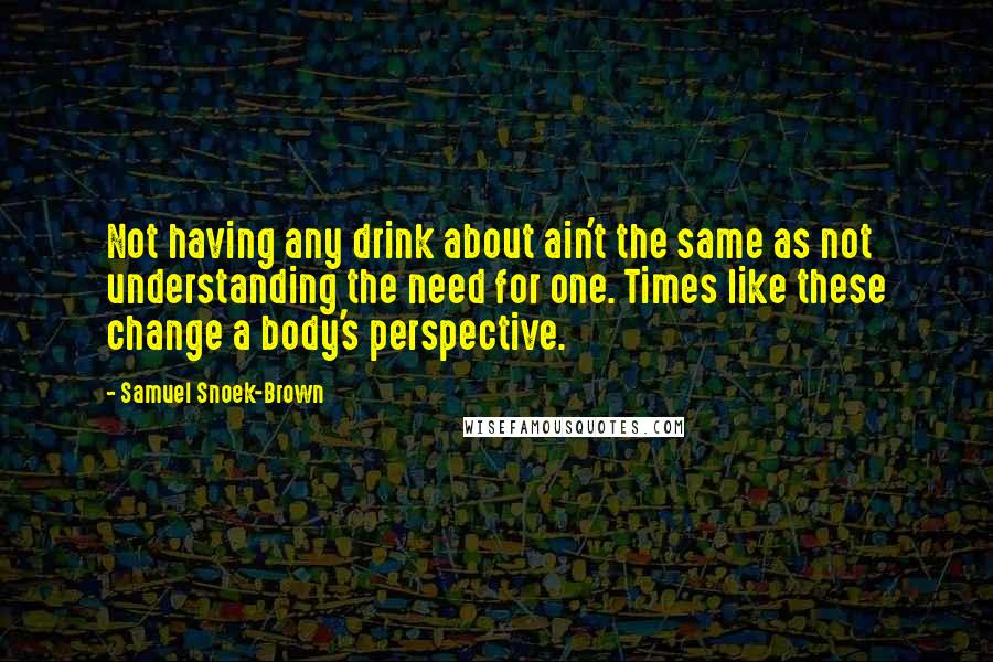 Samuel Snoek-Brown Quotes: Not having any drink about ain't the same as not understanding the need for one. Times like these change a body's perspective.