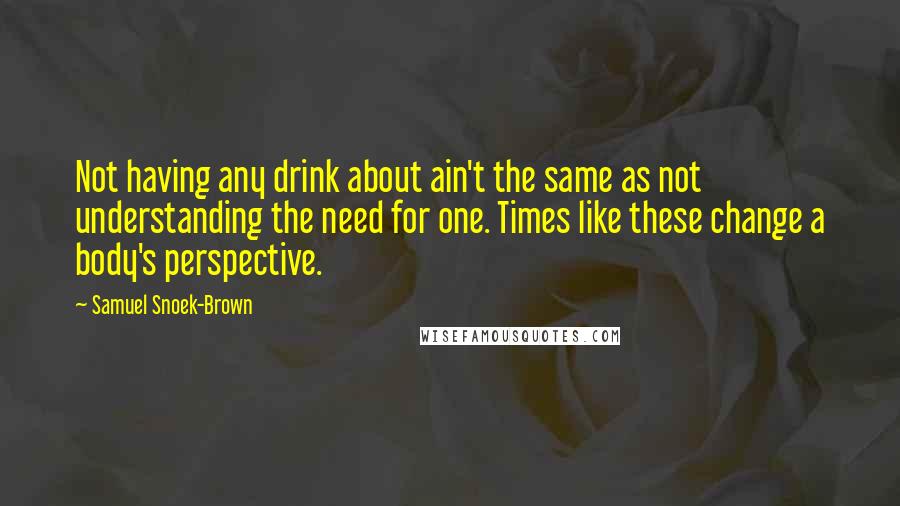 Samuel Snoek-Brown Quotes: Not having any drink about ain't the same as not understanding the need for one. Times like these change a body's perspective.