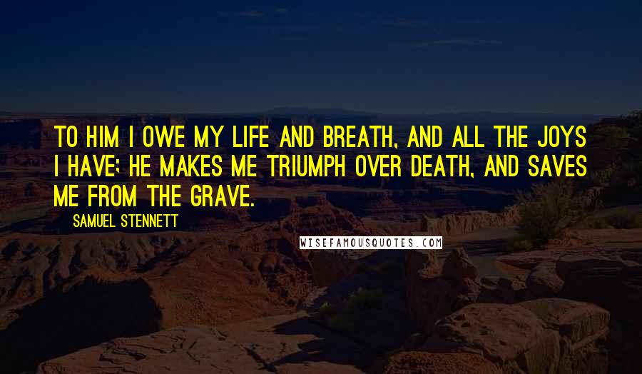 Samuel Stennett Quotes: To Him I owe my life and breath, And all the joys I have; He makes me triumph over death, And saves me from the grave.