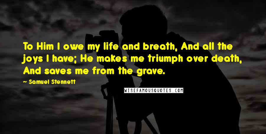 Samuel Stennett Quotes: To Him I owe my life and breath, And all the joys I have; He makes me triumph over death, And saves me from the grave.