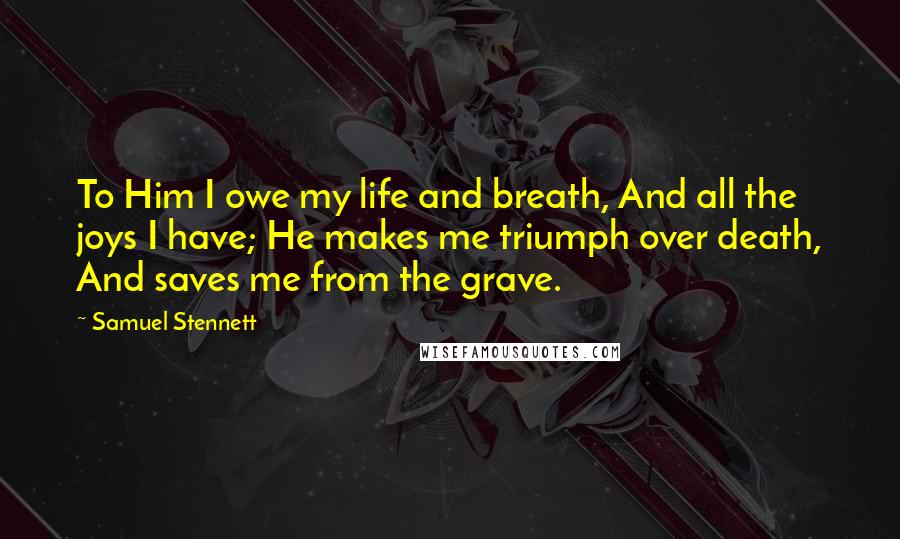 Samuel Stennett Quotes: To Him I owe my life and breath, And all the joys I have; He makes me triumph over death, And saves me from the grave.