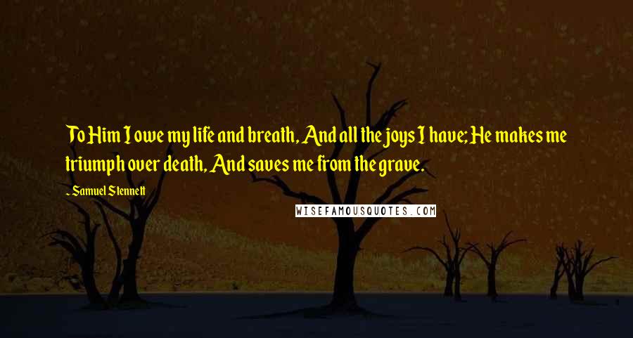 Samuel Stennett Quotes: To Him I owe my life and breath, And all the joys I have; He makes me triumph over death, And saves me from the grave.