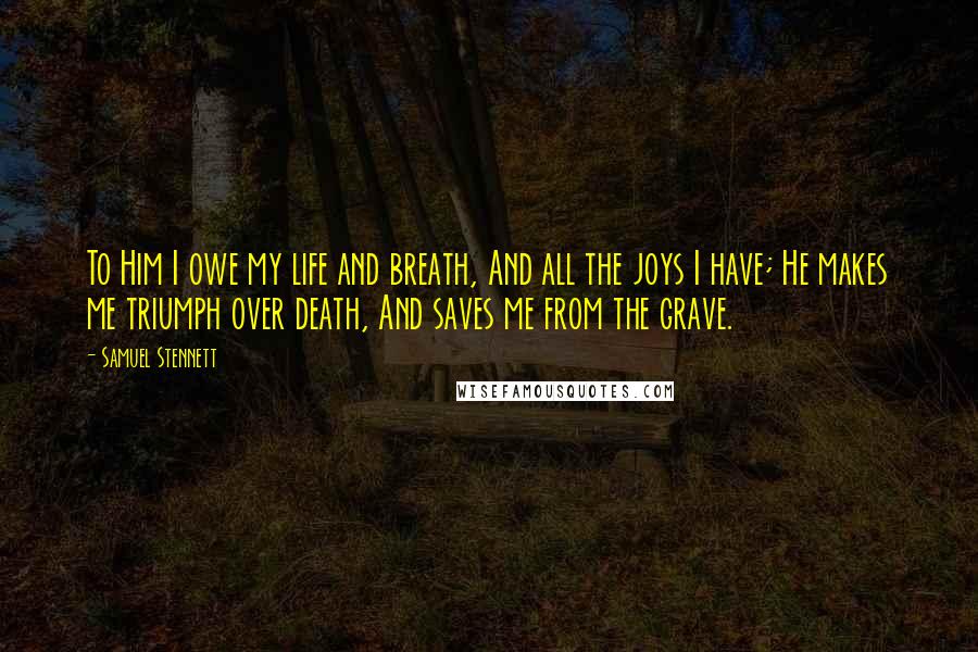 Samuel Stennett Quotes: To Him I owe my life and breath, And all the joys I have; He makes me triumph over death, And saves me from the grave.