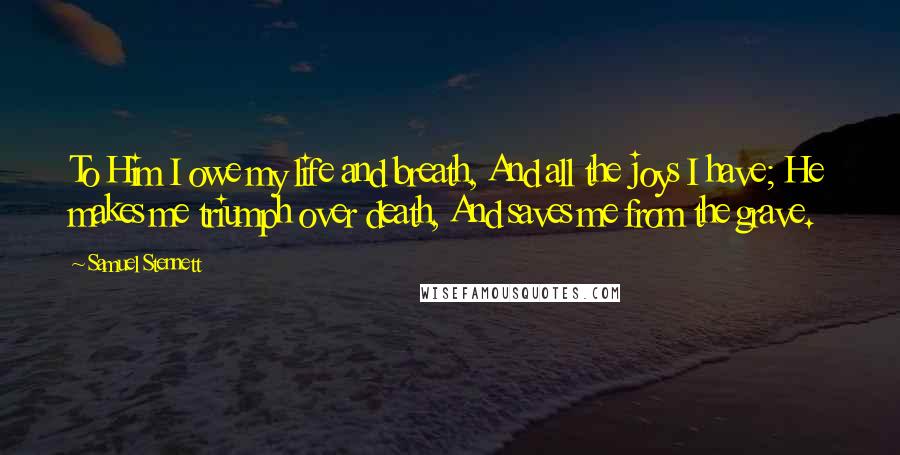 Samuel Stennett Quotes: To Him I owe my life and breath, And all the joys I have; He makes me triumph over death, And saves me from the grave.