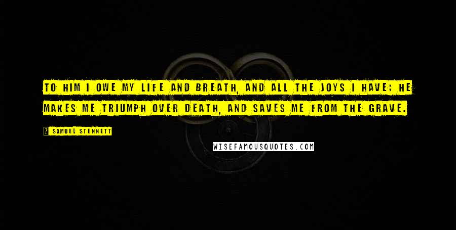 Samuel Stennett Quotes: To Him I owe my life and breath, And all the joys I have; He makes me triumph over death, And saves me from the grave.