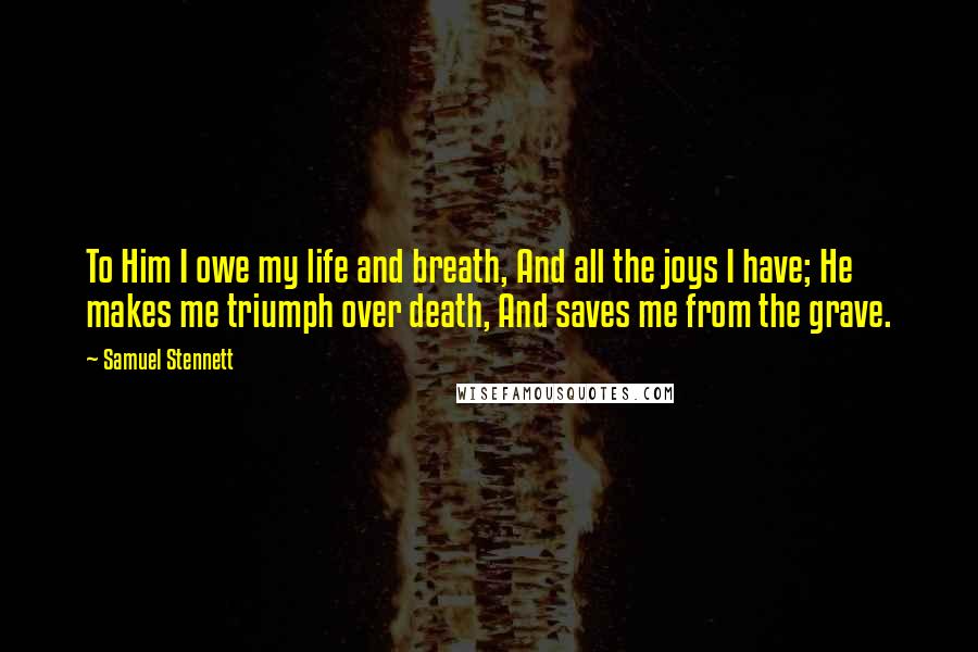 Samuel Stennett Quotes: To Him I owe my life and breath, And all the joys I have; He makes me triumph over death, And saves me from the grave.