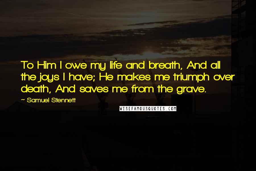 Samuel Stennett Quotes: To Him I owe my life and breath, And all the joys I have; He makes me triumph over death, And saves me from the grave.