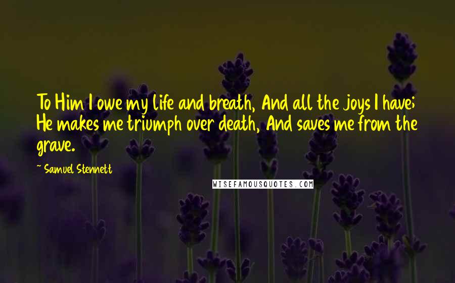 Samuel Stennett Quotes: To Him I owe my life and breath, And all the joys I have; He makes me triumph over death, And saves me from the grave.