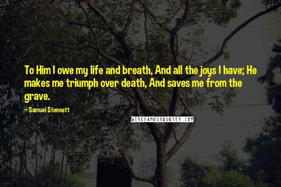 Samuel Stennett Quotes: To Him I owe my life and breath, And all the joys I have; He makes me triumph over death, And saves me from the grave.