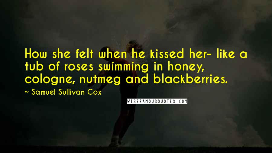 Samuel Sullivan Cox Quotes: How she felt when he kissed her- like a tub of roses swimming in honey, cologne, nutmeg and blackberries.