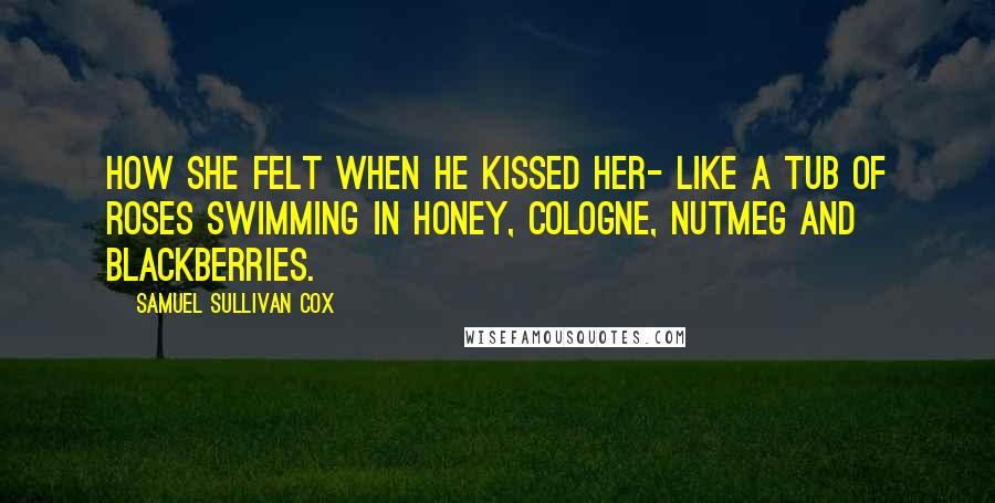 Samuel Sullivan Cox Quotes: How she felt when he kissed her- like a tub of roses swimming in honey, cologne, nutmeg and blackberries.