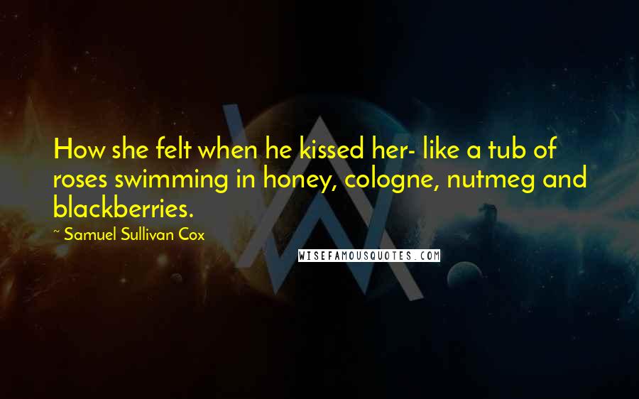 Samuel Sullivan Cox Quotes: How she felt when he kissed her- like a tub of roses swimming in honey, cologne, nutmeg and blackberries.