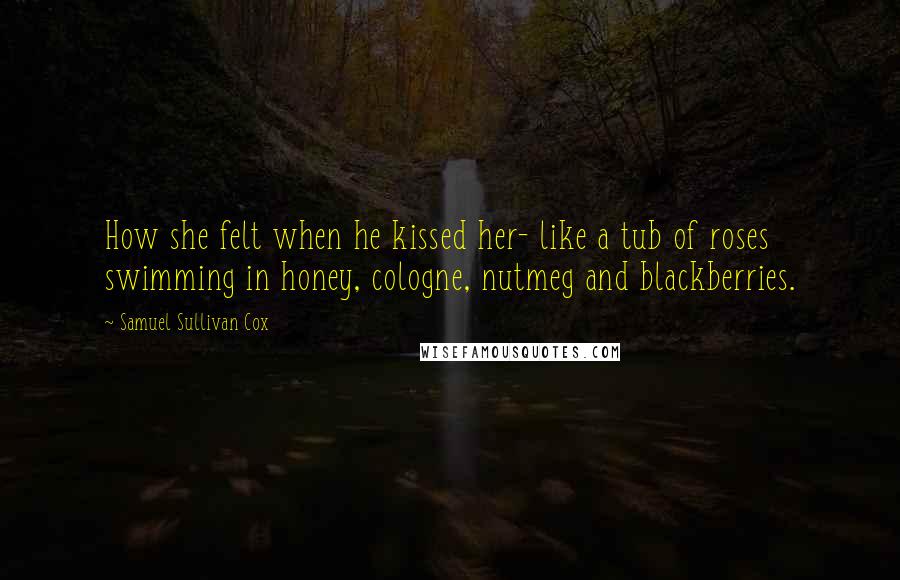 Samuel Sullivan Cox Quotes: How she felt when he kissed her- like a tub of roses swimming in honey, cologne, nutmeg and blackberries.