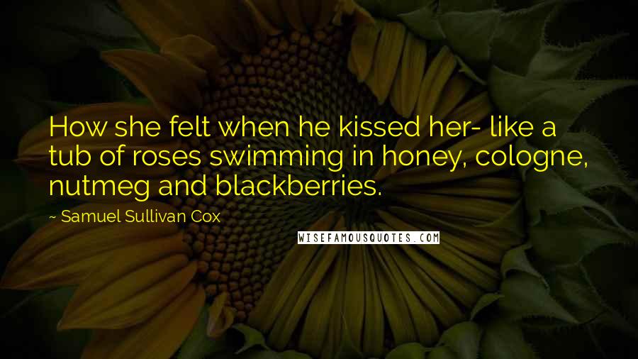 Samuel Sullivan Cox Quotes: How she felt when he kissed her- like a tub of roses swimming in honey, cologne, nutmeg and blackberries.