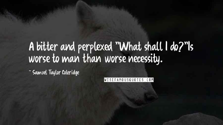 Samuel Taylor Coleridge Quotes: A bitter and perplexed "What shall I do?"Is worse to man than worse necessity.