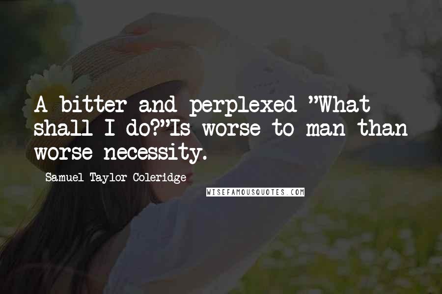 Samuel Taylor Coleridge Quotes: A bitter and perplexed "What shall I do?"Is worse to man than worse necessity.