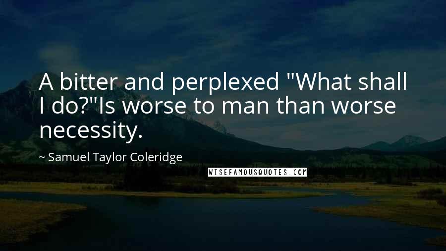 Samuel Taylor Coleridge Quotes: A bitter and perplexed "What shall I do?"Is worse to man than worse necessity.