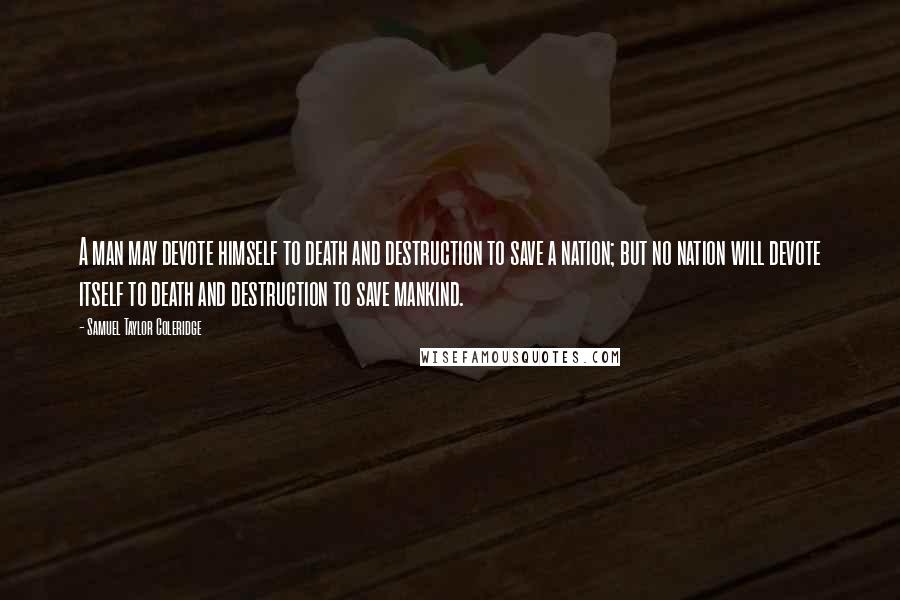 Samuel Taylor Coleridge Quotes: A man may devote himself to death and destruction to save a nation; but no nation will devote itself to death and destruction to save mankind.