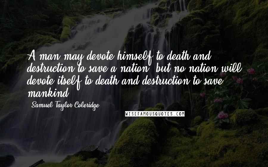 Samuel Taylor Coleridge Quotes: A man may devote himself to death and destruction to save a nation; but no nation will devote itself to death and destruction to save mankind.