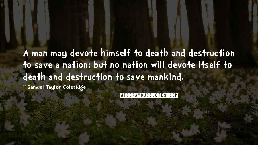 Samuel Taylor Coleridge Quotes: A man may devote himself to death and destruction to save a nation; but no nation will devote itself to death and destruction to save mankind.