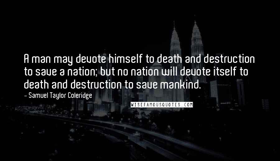 Samuel Taylor Coleridge Quotes: A man may devote himself to death and destruction to save a nation; but no nation will devote itself to death and destruction to save mankind.