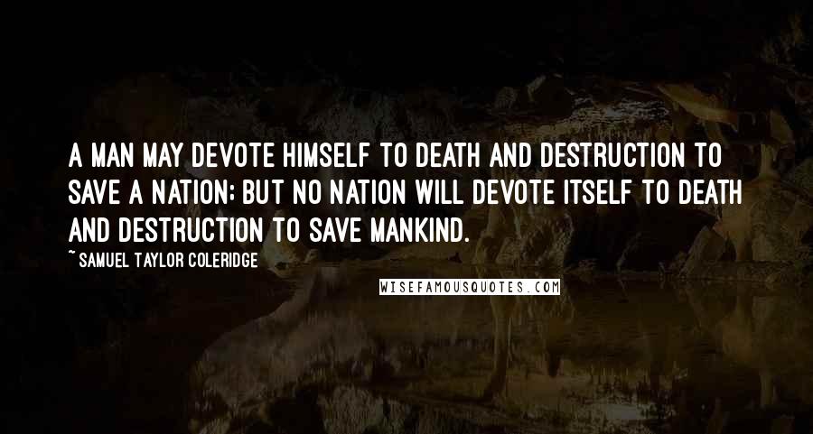 Samuel Taylor Coleridge Quotes: A man may devote himself to death and destruction to save a nation; but no nation will devote itself to death and destruction to save mankind.