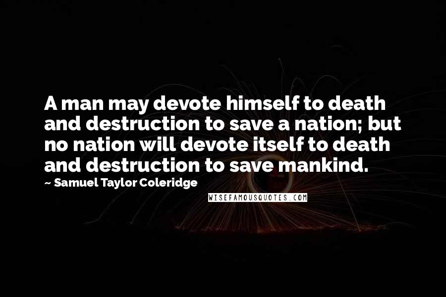 Samuel Taylor Coleridge Quotes: A man may devote himself to death and destruction to save a nation; but no nation will devote itself to death and destruction to save mankind.