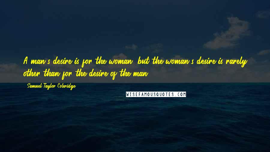 Samuel Taylor Coleridge Quotes: A man's desire is for the woman, but the woman's desire is rarely other than for the desire of the man.