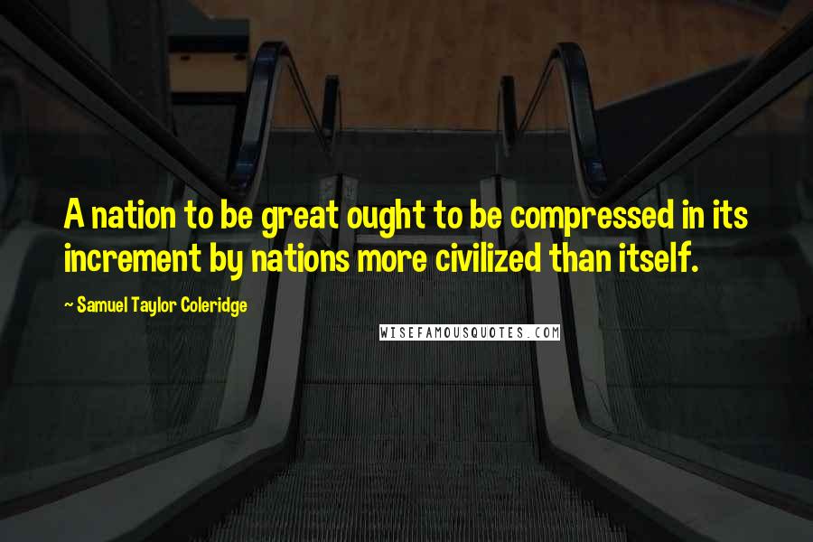 Samuel Taylor Coleridge Quotes: A nation to be great ought to be compressed in its increment by nations more civilized than itself.