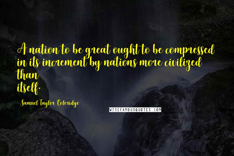 Samuel Taylor Coleridge Quotes: A nation to be great ought to be compressed in its increment by nations more civilized than itself.